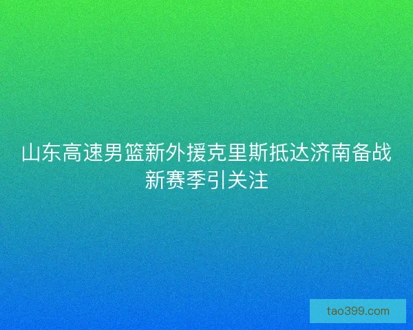 山东高速男篮新外援克里斯抵达济南备战新赛季引关注