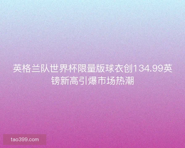 英格兰队世界杯限量版球衣创134.99英镑新高引爆市场热潮